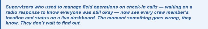 Supervisors Supervisors who used to manage field operations on check-in calls — waiting on a radio response to know everyone was still okay — now see every crew member’s location and status on a live dashboard